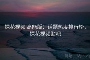 探花视频 高能版：话题热度排行榜，探花视频贴吧
