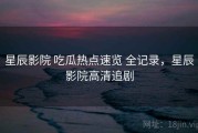 星辰影院 吃瓜热点速览 全记录，星辰影院高清追剧