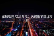 蜜桃视频 吃瓜专栏：关键细节整理专栏