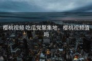 樱桃视频 吃瓜党聚集地，樱桃视频值吗