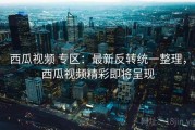 西瓜视频 专区：最新反转统一整理，西瓜视频精彩即将呈现