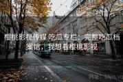 樱桃影视传媒 吃瓜专栏：完整吃瓜档案馆，我想看樱桃影视