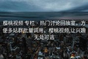 樱桃视频 专栏 · 热门讨论回放室，方便多站群批量调用，樱桃视频,让兴趣无处可逃