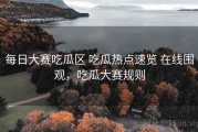 每日大赛吃瓜区 吃瓜热点速览 在线围观，吃瓜大赛规则