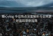 糖心vlog 今日热点深度解析与全网更新追踪导航指南