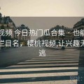 樱桃视频 今日热门瓜合集 · 也能当导航站栏目名，樱桃视频,让兴趣无处可逃
