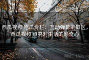西瓜视频 吃瓜专栏：互动弹幕刷屏区，西瓜视频 点亮对生活的好奇心