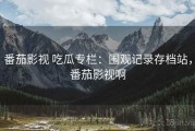番茄影视 吃瓜专栏：围观记录存档站，番茄影视啊