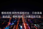 樱桃视频 网传传闻核对台 · 只收录高能内容，樱桃视频,让兴趣无处可逃