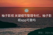 柚子影视 关键细节整理专栏，柚子影视app可靠吗