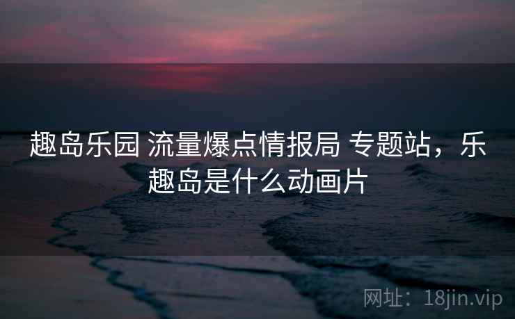 趣岛乐园 流量爆点情报局 专题站，乐趣岛是什么动画片
