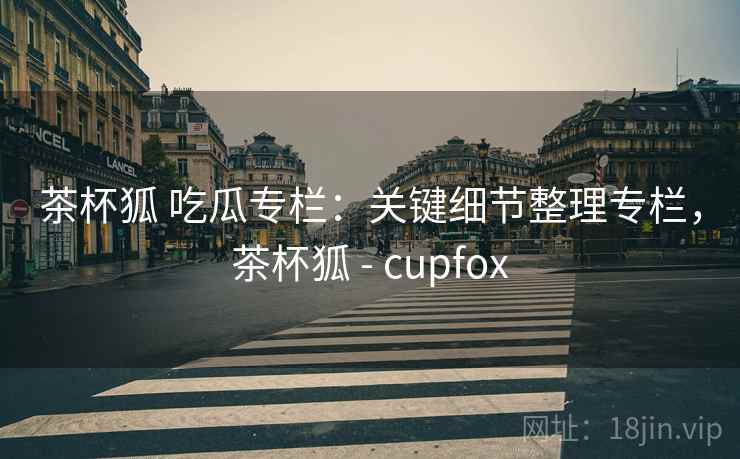 茶杯狐 吃瓜专栏:关键细节整理专栏,茶杯狐 - cupfox 茶杯狐 吃瓜专栏:关键细节整理专栏,茶杯狐 - cupfox