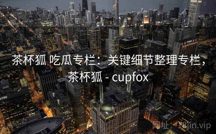 茶杯狐 吃瓜专栏:关键细节整理专栏,茶杯狐 - cupfox 茶杯狐 吃瓜专栏:关键细节整理专栏,茶杯狐 - cupfox