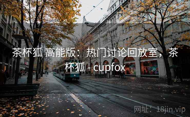 茶杯狐 高能版:热门讨论回放室,茶杯狐 - cupfox 茶杯狐 高能版:热门讨论回放室,茶杯狐 - cupfox