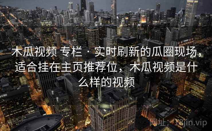 木瓜视频 专栏 · 实时刷新的瓜圈现场，适合挂在主页推荐位，木瓜视频是什么样的视频