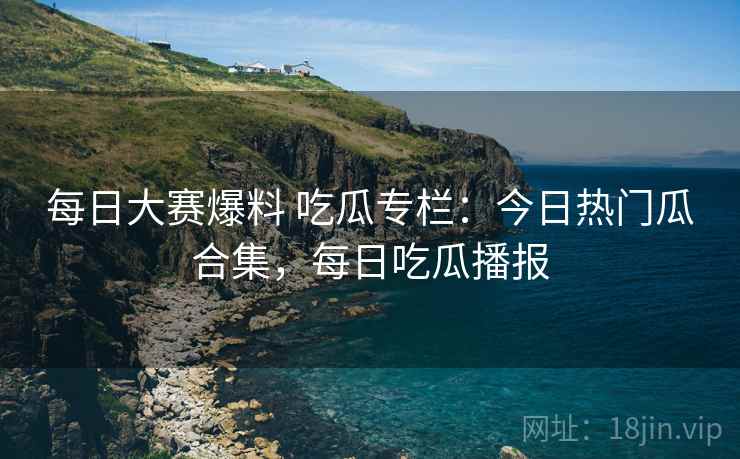 每日大赛爆料 吃瓜专栏:今日热门瓜合集,每日吃瓜播报 每日大赛爆料 吃瓜专栏:今日热门瓜合集,每日吃瓜播报