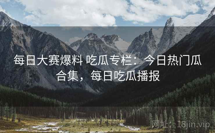 每日大赛爆料 吃瓜专栏:今日热门瓜合集,每日吃瓜播报 每日大赛爆料 吃瓜专栏:今日热门瓜合集,每日吃瓜播报