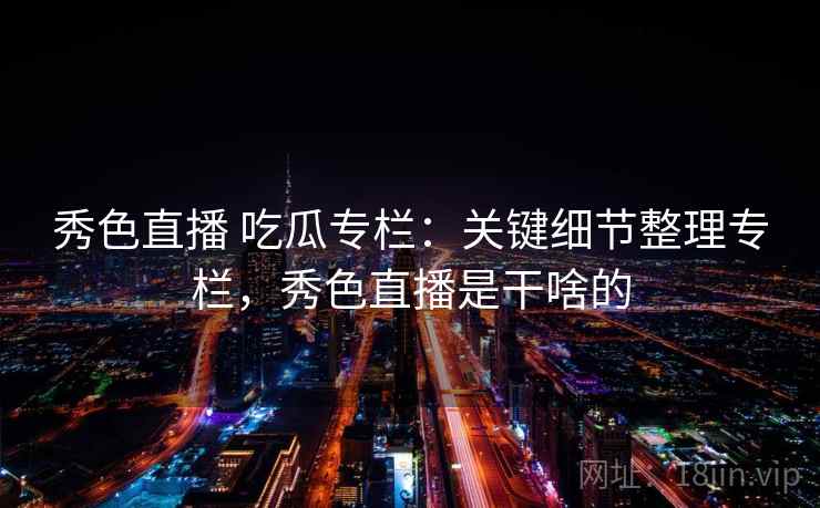 秀色直播 吃瓜专栏:关键细节整理专栏,秀色直播是干啥的 秀色直播 吃瓜专栏:关键细节整理专栏,秀色直播是干啥的