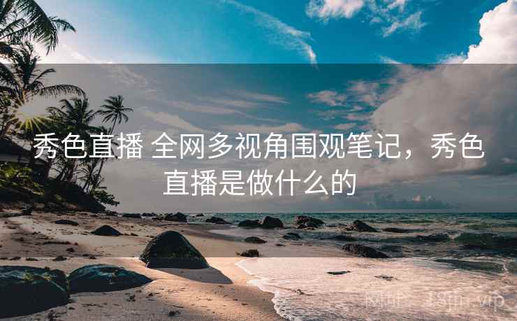 秀色直播 全网多视角围观笔记,秀色直播是做什么的 秀色直播 全网多视角围观笔记,秀色直播是做什么的