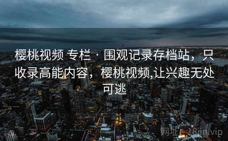 樱桃视频 专栏 · 围观记录存档站，只收录高能内容，樱桃视频,让兴趣无处可逃