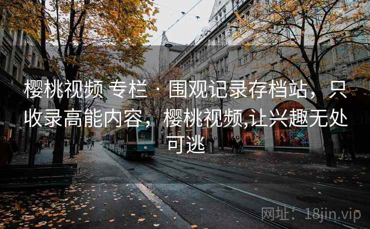 樱桃视频 专栏 · 围观记录存档站，只收录高能内容，樱桃视频,让兴趣无处可逃