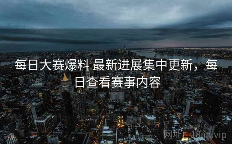 每日大赛爆料 最新进展集中更新，每日查看赛事内容