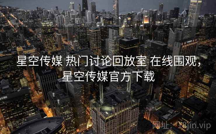 星空传媒 热门讨论回放室 在线围观，星空传媒官方下载