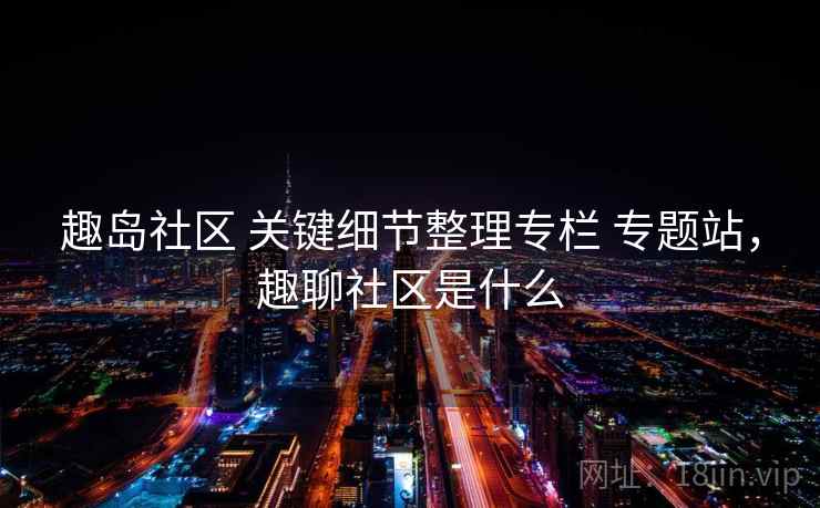 趣岛社区 关键细节整理专栏 专题站，趣聊社区是什么