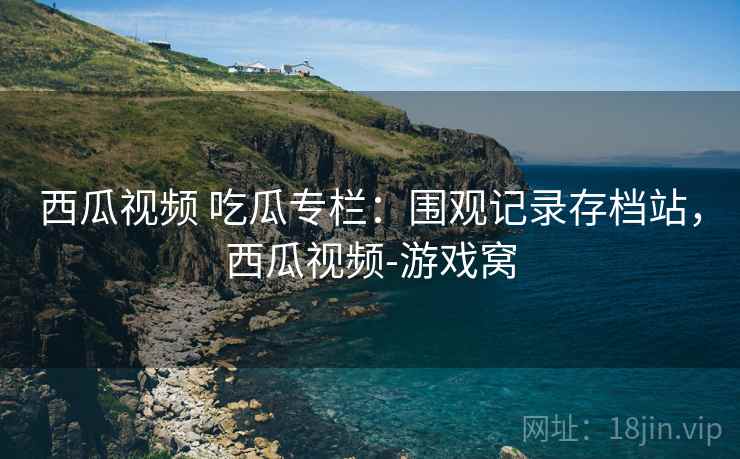 西瓜视频 吃瓜专栏：围观记录存档站，西瓜视频-游戏窝