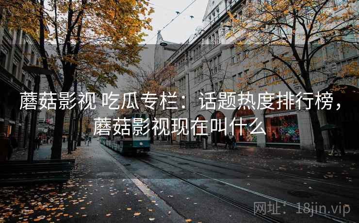 蘑菇影视 吃瓜专栏：话题热度排行榜，蘑菇影视现在叫什么