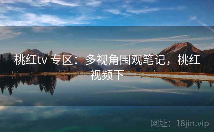 桃红tv 专区：多视角围观笔记，桃红视频下