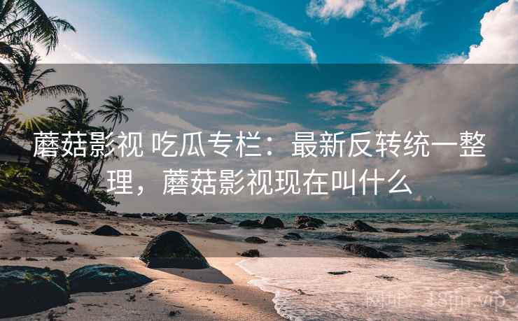 蘑菇影视 吃瓜专栏：最新反转统一整理，蘑菇影视现在叫什么