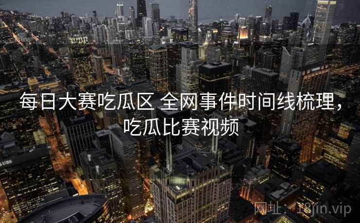每日大赛吃瓜区 全网事件时间线梳理，吃瓜比赛视频