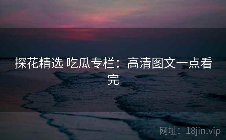 探花精选 吃瓜专栏：高清图文一点看完