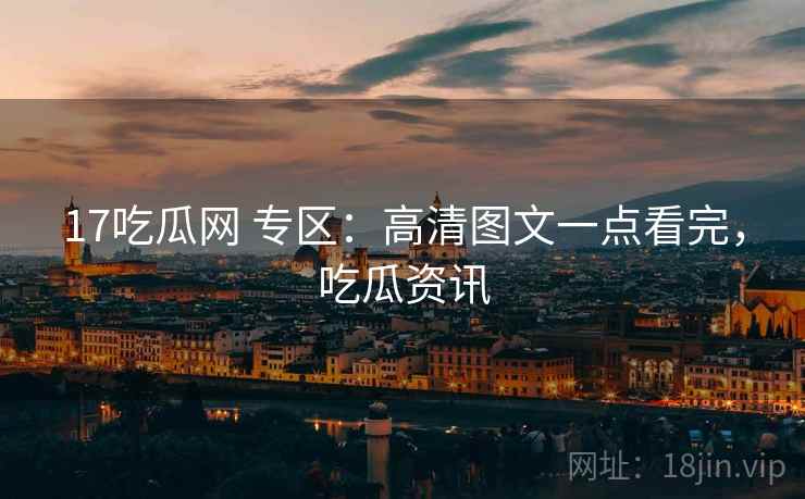 17吃瓜网 专区：高清图文一点看完，吃瓜资讯