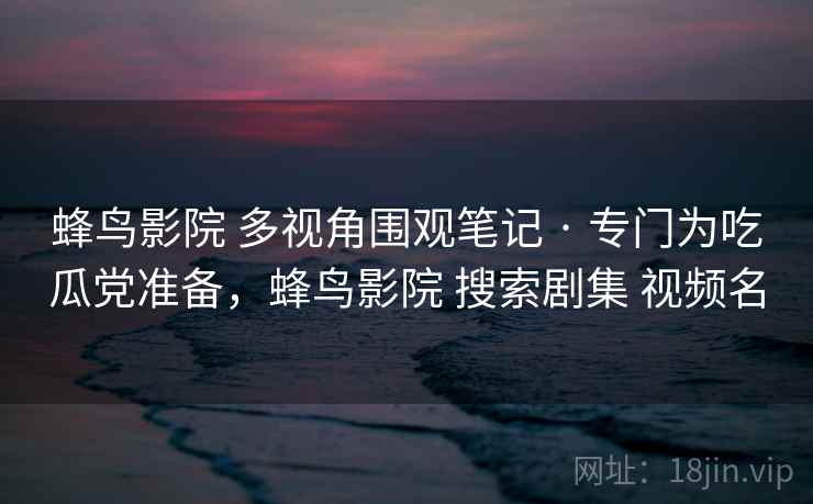 蜂鸟影院 多视角围观笔记 · 专门为吃瓜党准备，蜂鸟影院 搜索剧集 视频名