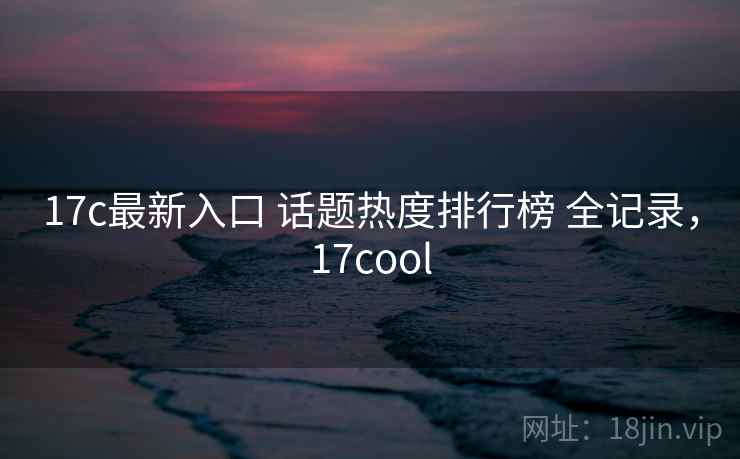 17c最新入口 话题热度排行榜 全记录，17cool
