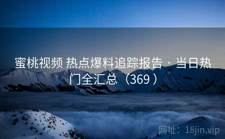 蜜桃视频 热点爆料追踪报告 · 当日热门全汇总（369 ）