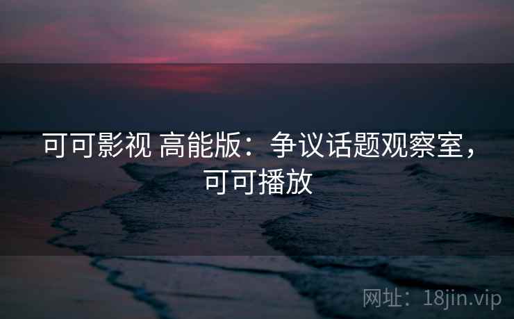 可可影视 高能版：争议话题观察室，可可播放