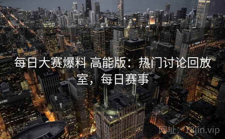 每日大赛爆料 高能版：热门讨论回放室，每日赛事
