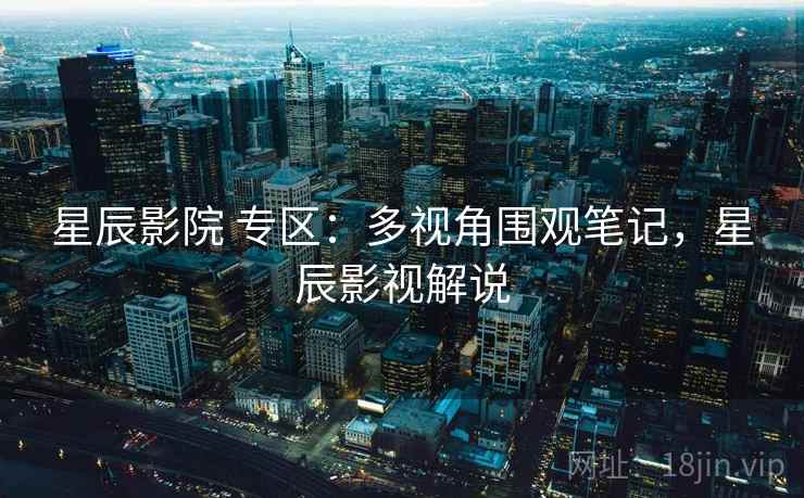 星辰影院 专区：多视角围观笔记，星辰影视解说
