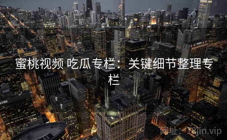 蜜桃视频 吃瓜专栏：关键细节整理专栏