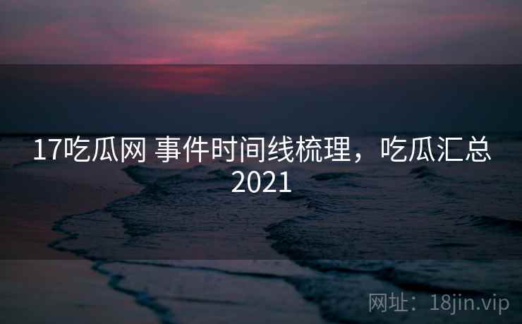 17吃瓜网 事件时间线梳理，吃瓜汇总2021