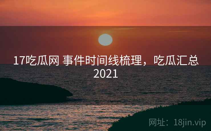 17吃瓜网 事件时间线梳理，吃瓜汇总2021