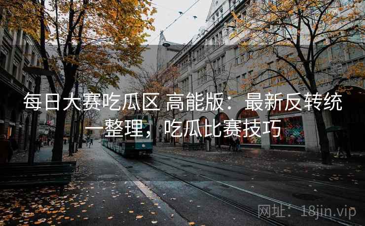 每日大赛吃瓜区 高能版：最新反转统一整理，吃瓜比赛技巧