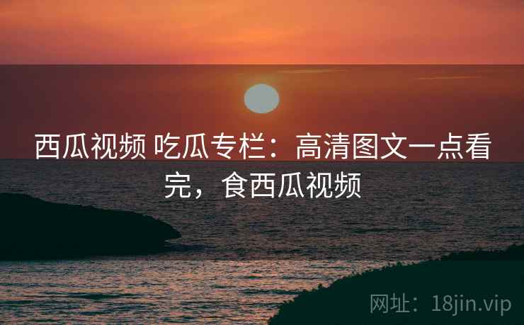 西瓜视频 吃瓜专栏：高清图文一点看完，食西瓜视频