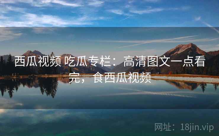 西瓜视频 吃瓜专栏：高清图文一点看完，食西瓜视频
