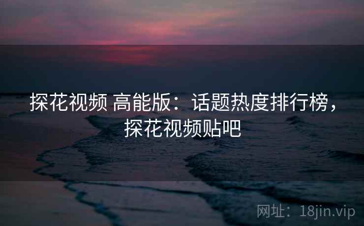 探花视频 高能版：话题热度排行榜，探花视频贴吧
