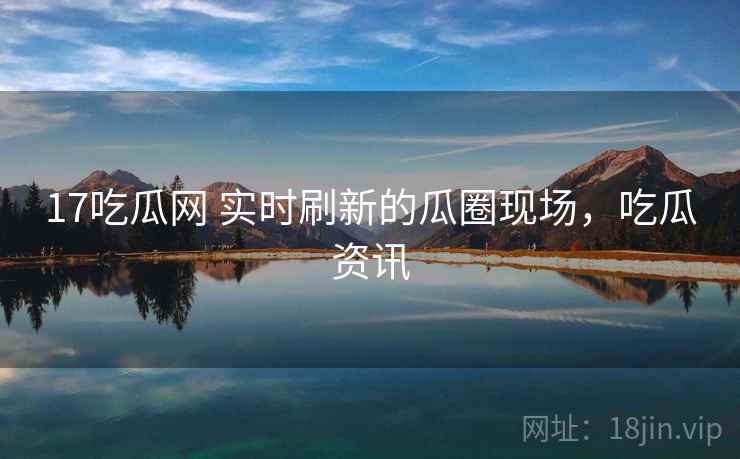 17吃瓜网 实时刷新的瓜圈现场，吃瓜资讯