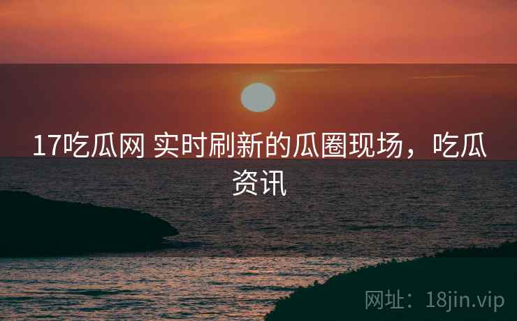 17吃瓜网 实时刷新的瓜圈现场，吃瓜资讯